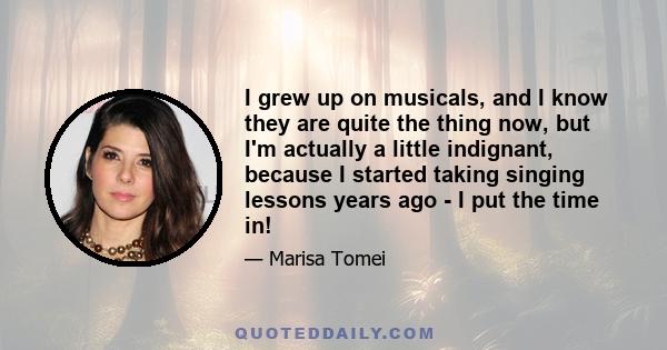 I grew up on musicals, and I know they are quite the thing now, but I'm actually a little indignant, because I started taking singing lessons years ago - I put the time in!