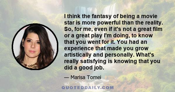 I think the fantasy of being a movie star is more powerful than the reality. So, for me, even if it's not a great film or a great play I'm doing, to know that you went for it. You had an experience that made you grow