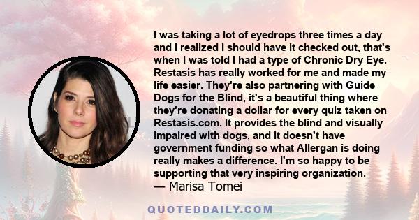 I was taking a lot of eyedrops three times a day and I realized I should have it checked out, that's when I was told I had a type of Chronic Dry Eye. Restasis has really worked for me and made my life easier. They're