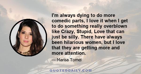 I'm always dying to do more comedic parts, I love it when I get to do something really overblown like Crazy, Stupid, Love that can just be silly. There have always been hilarious women, but I love that they are getting