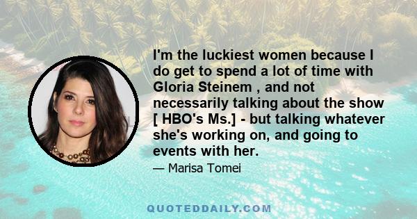 I'm the luckiest women because I do get to spend a lot of time with Gloria Steinem , and not necessarily talking about the show [ HBO's Ms.] - but talking whatever she's working on, and going to events with her.