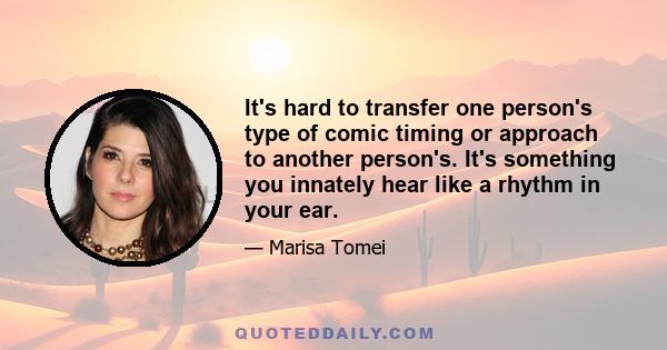 It's hard to transfer one person's type of comic timing or approach to another person's. It's something you innately hear like a rhythm in your ear.