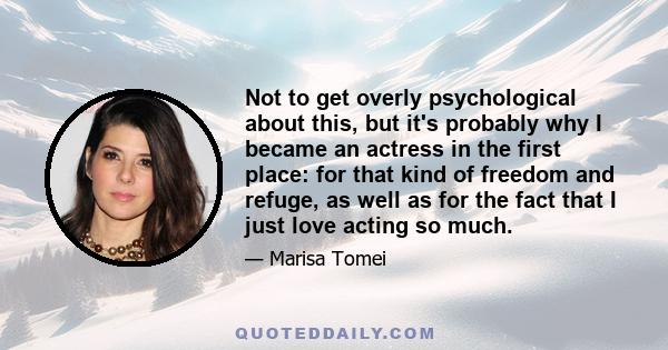 Not to get overly psychological about this, but it's probably why I became an actress in the first place: for that kind of freedom and refuge, as well as for the fact that I just love acting so much.