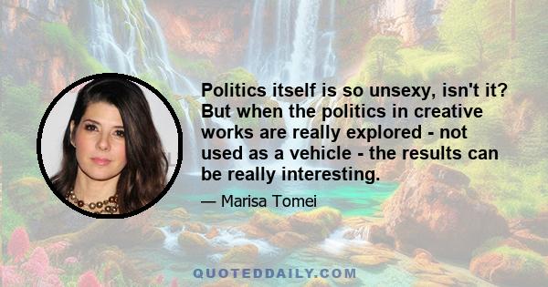 Politics itself is so unsexy, isn't it? But when the politics in creative works are really explored - not used as a vehicle - the results can be really interesting.