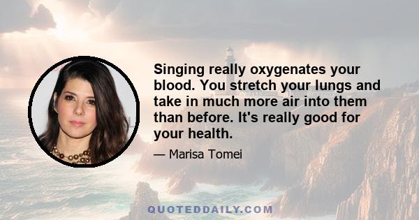 Singing really oxygenates your blood. You stretch your lungs and take in much more air into them than before. It's really good for your health.