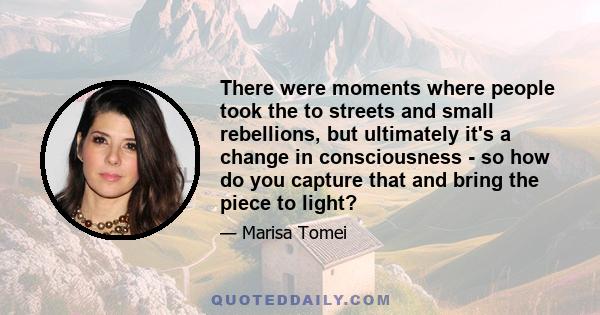 There were moments where people took the to streets and small rebellions, but ultimately it's a change in consciousness - so how do you capture that and bring the piece to light?