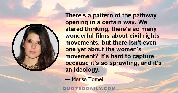 There's a pattern of the pathway opening in a certain way. We stared thinking, there's so many wonderful films about civil rights movements, but there isn't even one yet about the women's movement? It's hard to capture