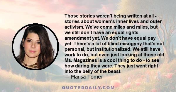 Those stories weren't being written at all - stories about women's inner lives and outer activism. We've come miles and miles, but we still don't have an equal rights amendment yet. We don't have equal pay yet. There's