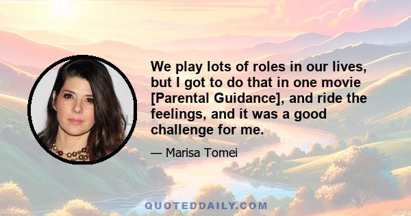 We play lots of roles in our lives, but I got to do that in one movie [Parental Guidance], and ride the feelings, and it was a good challenge for me.