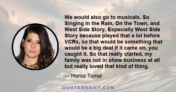 We would also go to musicals. So Singing In the Rain, On the Town, and West Side Story. Especially West Side Story because played that a lot before VCRs, so that would be something that would be a big deal if it came