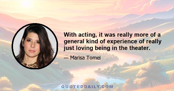 With acting, it was really more of a general kind of experience of really just loving being in the theater.