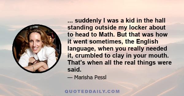 ... suddenly I was a kid in the hall standing outside my locker about to head to Math. But that was how it went sometimes, the English language, when you really needed it, crumbled to clay in your mouth. That's when all 