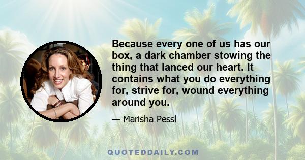 Because every one of us has our box, a dark chamber stowing the thing that lanced our heart. It contains what you do everything for, strive for, wound everything around you.