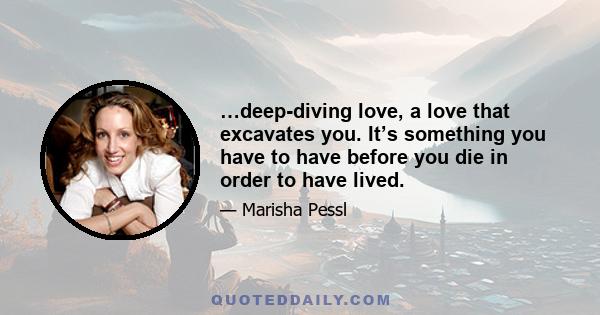 …deep-diving love, a love that excavates you. It’s something you have to have before you die in order to have lived.