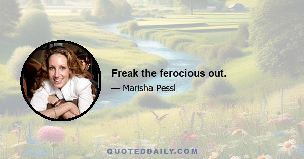 Freak the ferocious out.