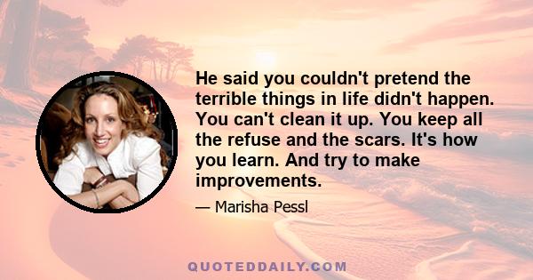 He said you couldn't pretend the terrible things in life didn't happen. You can't clean it up. You keep all the refuse and the scars. It's how you learn. And try to make improvements.