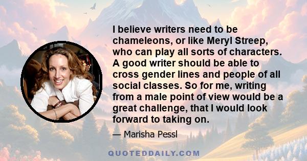 I believe writers need to be chameleons, or like Meryl Streep, who can play all sorts of characters. A good writer should be able to cross gender lines and people of all social classes. So for me, writing from a male