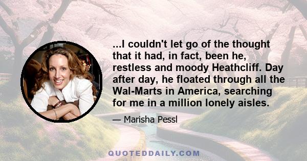 ...I couldn't let go of the thought that it had, in fact, been he, restless and moody Heathcliff. Day after day, he floated through all the Wal-Marts in America, searching for me in a million lonely aisles.