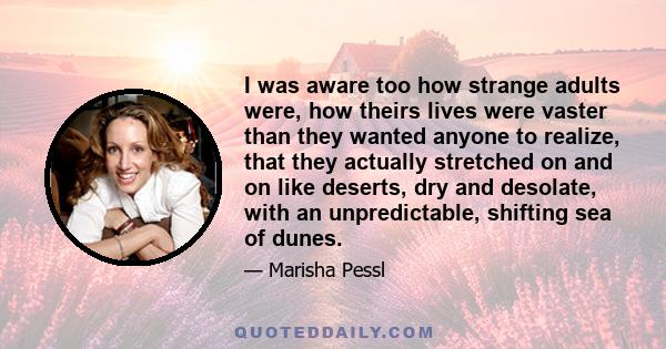 I was aware too how strange adults were, how theirs lives were vaster than they wanted anyone to realize, that they actually stretched on and on like deserts, dry and desolate, with an unpredictable, shifting sea of