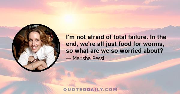 I'm not afraid of total failure. In the end, we're all just food for worms, so what are we so worried about?