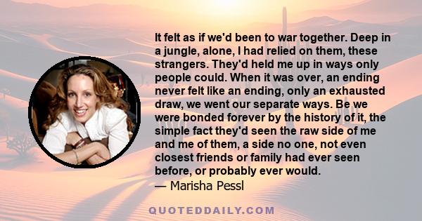 It felt as if we'd been to war together. Deep in a jungle, alone, I had relied on them, these strangers. They'd held me up in ways only people could. When it was over, an ending never felt like an ending, only an