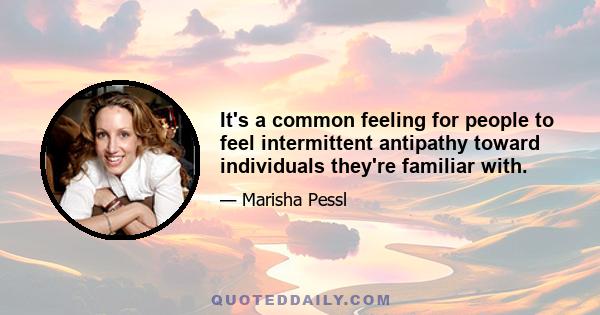 It's a common feeling for people to feel intermittent antipathy toward individuals they're familiar with.