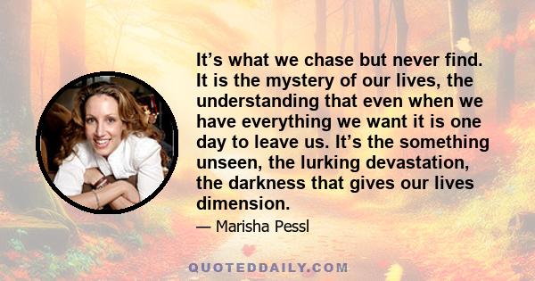 It’s what we chase but never find. It is the mystery of our lives, the understanding that even when we have everything we want it is one day to leave us. It’s the something unseen, the lurking devastation, the darkness