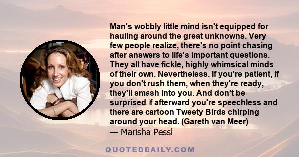 Man's wobbly little mind isn't equipped for hauling around the great unknowns. Very few people realize, there's no point chasing after answers to life's important questions. They all have fickle, highly whimsical minds