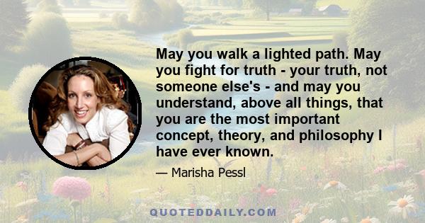 May you walk a lighted path. May you fight for truth - your truth, not someone else's - and may you understand, above all things, that you are the most important concept, theory, and philosophy I have ever known.