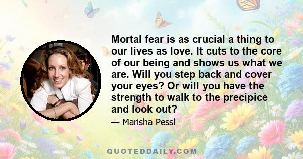 Mortal fear is as crucial a thing to our lives as love. It cuts to the core of our being and shows us what we are. Will you step back and cover your eyes? Or will you have the strength to walk to the precipice and look