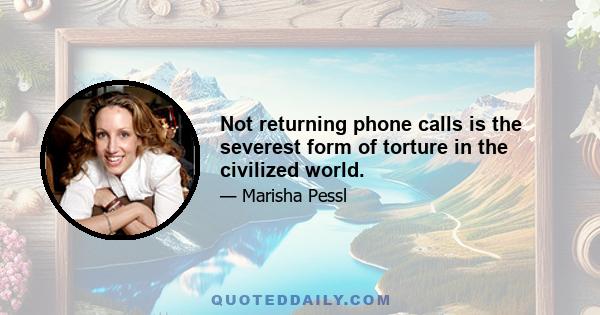 Not returning phone calls is the severest form of torture in the civilized world.