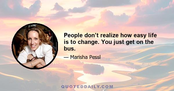 People don’t realize how easy life is to change. You just get on the bus.