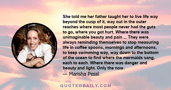 She told me her father taught her to live life way beyond the cusp of it, way out in the outer reaches where most people never had the guts to go, where you got hurt. Where there was unimaginable beauty and pain ...