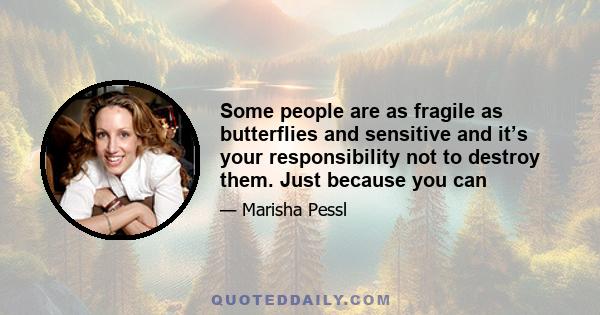 Some people are as fragile as butterflies and sensitive and it’s your responsibility not to destroy them. Just because you can