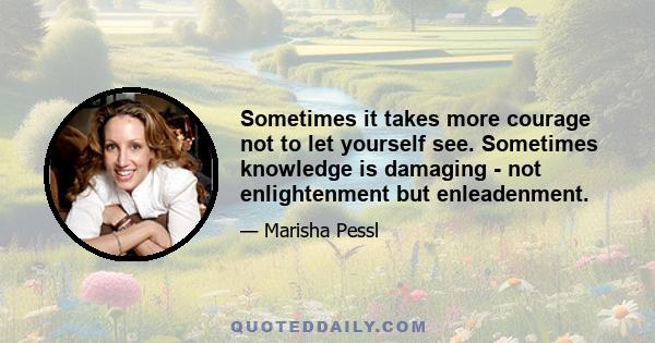 Sometimes it takes more courage not to let yourself see. Sometimes knowledge is damaging - not enlightenment but enleadenment. If one recognizes the difference and prepares oneself - it is extraordinarily brave. Because 