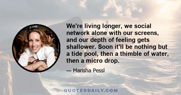 We're living longer, we social network alone with our screens, and our depth of feeling gets shallower. Soon it'll be nothing but a tide pool, then a thimble of water, then a micro drop.