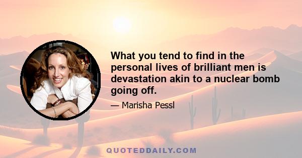 What you tend to find in the personal lives of brilliant men is devastation akin to a nuclear bomb going off.