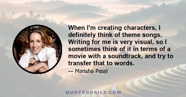 When I'm creating characters, I definitely think of theme songs. Writing for me is very visual, so I sometimes think of it in terms of a movie with a soundtrack, and try to transfer that to words.