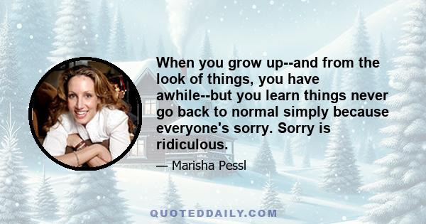 When you grow up--and from the look of things, you have awhile--but you learn things never go back to normal simply because everyone's sorry. Sorry is ridiculous.