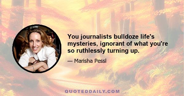 You journalists bulldoze life's mysteries, ignorant of what you're so ruthlessly turning up.