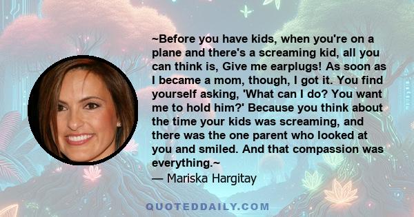 ~Before you have kids, when you're on a plane and there's a screaming kid, all you can think is, Give me earplugs! As soon as I became a mom, though, I got it. You find yourself asking, 'What can I do? You want me to