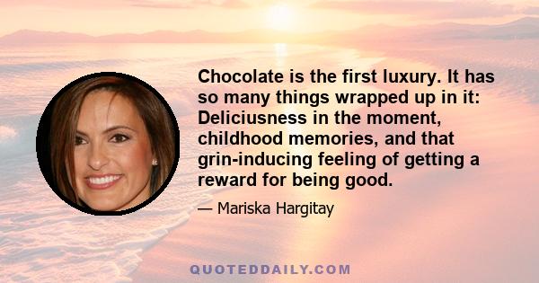 Chocolate is the first luxury. It has so many things wrapped up in it: Deliciusness in the moment, childhood memories, and that grin-inducing feeling of getting a reward for being good.