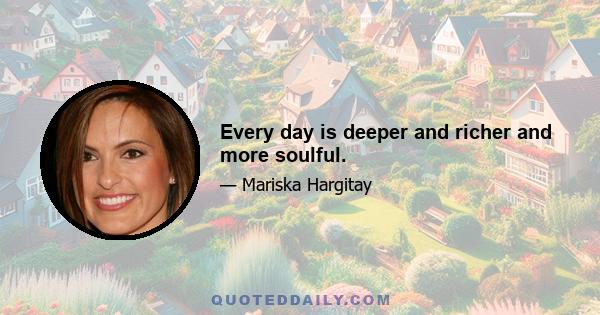 Every day is deeper and richer and more soulful.