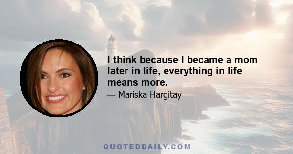 I think because I became a mom later in life, everything in life means more.