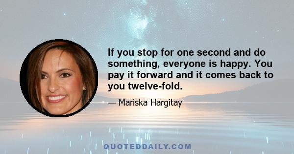 If you stop for one second and do something, everyone is happy. You pay it forward and it comes back to you twelve-fold.