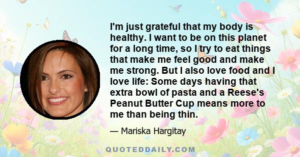 I'm just grateful that my body is healthy. I want to be on this planet for a long time, so I try to eat things that make me feel good and make me strong. But I also love food and I love life: Some days having that extra 