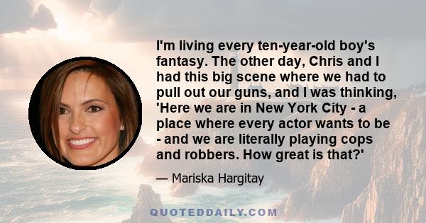 I'm living every ten-year-old boy's fantasy. The other day, Chris and I had this big scene where we had to pull out our guns, and I was thinking, 'Here we are in New York City - a place where every actor wants to be -