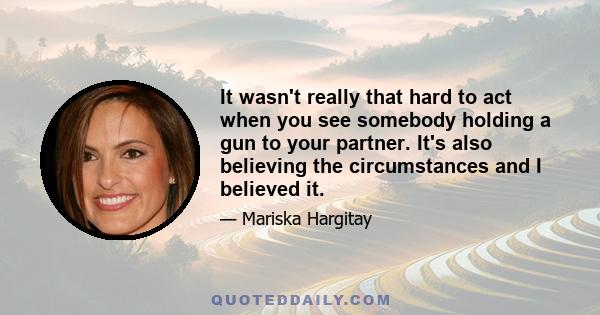 It wasn't really that hard to act when you see somebody holding a gun to your partner. It's also believing the circumstances and I believed it.