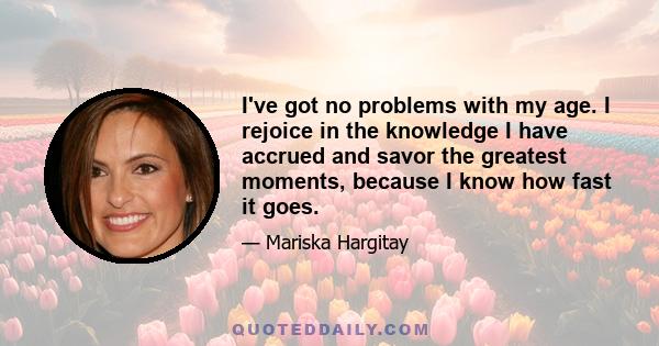 I've got no problems with my age. I rejoice in the knowledge I have accrued and savor the greatest moments, because I know how fast it goes.