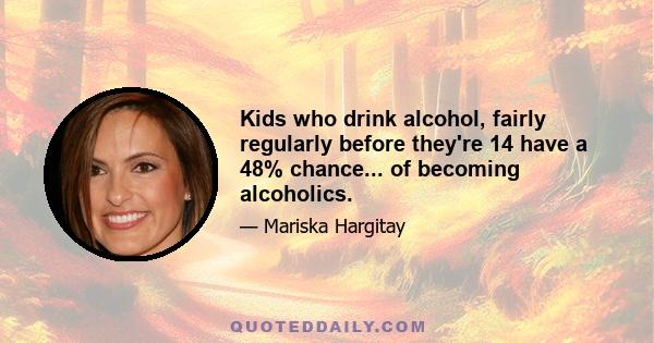 Kids who drink alcohol, fairly regularly before they're 14 have a 48% chance... of becoming alcoholics.